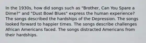 In the 1930s, how did songs such as "Brother, Can You Spare a Dime?" and "Dust Bowl Blues" express the human experience? The songs described the hardships of the Depression. The songs looked forward to happier times. The songs describe challenges African Americans faced. The songs distracted Americans from their hardships.