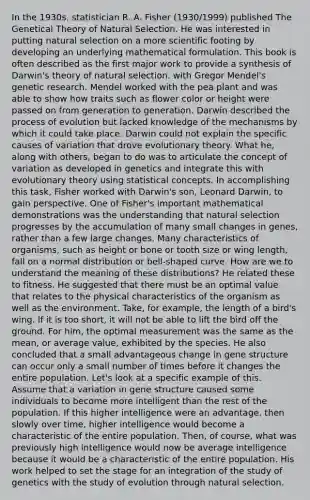 In the 1930s, statistician R. A. Fisher (1930/1999) published The Genetical Theory of Natural Selection. He was interested in putting natural selection on a more scientific footing by developing an underlying mathematical formulation. This book is often described as the first major work to provide a synthesis of Darwin's theory of natural selection. with Gregor Mendel's genetic research. Mendel worked with the pea plant and was able to show how traits such as flower color or height were passed on from generation to generation. Darwin described the process of evolution but lacked knowledge of the mechanisms by which it could take place. Darwin could not explain the specific causes of variation that drove evolutionary theory. What he, along with others, began to do was to articulate the concept of variation as developed in genetics and integrate this with evolutionary theory using statistical concepts. In accomplishing this task, Fisher worked with Darwin's son, Leonard Darwin, to gain perspective. One of Fisher's important mathematical demonstrations was the understanding that natural selection progresses by the accumulation of many small changes in genes, rather than a few large changes. Many characteristics of organisms, such as height or bone or tooth size or wing length, fall on a normal distribution or bell-shaped curve. How are we to understand the meaning of these distributions? He related these to fitness. He suggested that there must be an optimal value that relates to the physical characteristics of the organism as well as the environment. Take, for example, the length of a bird's wing. If it is too short, it will not be able to lift the bird off the ground. For him, the optimal measurement was the same as the mean, or average value, exhibited by the species. He also concluded that a small advantageous change in gene structure can occur only a small number of times before it changes the entire population. Let's look at a specific example of this. Assume that a variation in gene structure caused some individuals to become more intelligent than the rest of the population. If this higher intelligence were an advantage, then slowly over time, higher intelligence would become a characteristic of the entire population. Then, of course, what was previously high intelligence would now be average intelligence because it would be a characteristic of the entire population. His work helped to set the stage for an integration of the study of genetics with the study of evolution through natural selection.
