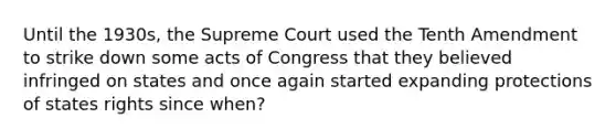 Until the 1930s, the Supreme Court used the Tenth Amendment to strike down some acts of Congress that they believed infringed on states and once again started expanding protections of states rights since when?