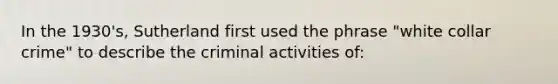 In the 1930's, Sutherland first used the phrase "white collar crime" to describe the criminal activities of: