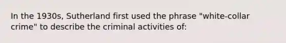 In the 1930s, Sutherland first used the phrase "white-collar crime" to describe the criminal activities of: