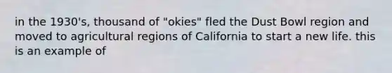 in the 1930's, thousand of "okies" fled the Dust Bowl region and moved to agricultural regions of California to start a new life. this is an example of