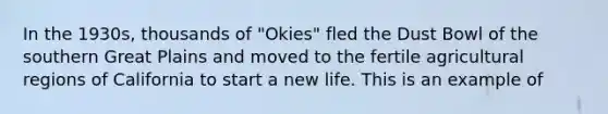 In the 1930s, thousands of "Okies" fled the Dust Bowl of the southern Great Plains and moved to the fertile agricultural regions of California to start a new life. This is an example of