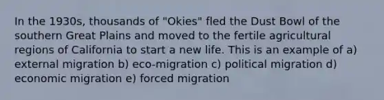 In the 1930s, thousands of "Okies" fled the Dust Bowl of the southern Great Plains and moved to the fertile agricultural regions of California to start a new life. This is an example of a) external migration b) eco-migration c) political migration d) economic migration e) forced migration