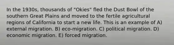 In the 1930s, thousands of "Okies" fled the Dust Bowl of the southern Great Plains and moved to the fertile agricultural regions of California to start a new life. This is an example of A) external migration. B) eco-migration. C) political migration. D) economic migration. E) forced migration.