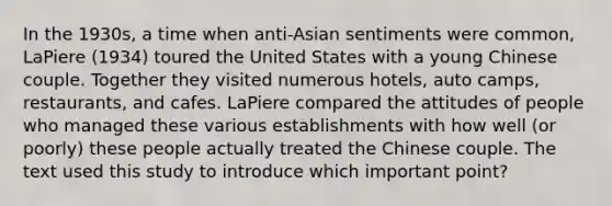 In the 1930s, a time when anti-Asian sentiments were common, LaPiere (1934) toured the United States with a young Chinese couple. Together they visited numerous hotels, auto camps, restaurants, and cafes. LaPiere compared the attitudes of people who managed these various establishments with how well (or poorly) these people actually treated the Chinese couple. The text used this study to introduce which important point?