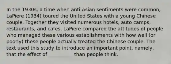 In the 1930s, a time when anti-Asian sentiments were common, LaPiere (1934) toured the United States with a young Chinese couple. Together they visited numerous hotels, auto camps, restaurants, and cafes. LaPiere compared the attitudes of people who managed these various establishments with how well (or poorly) these people actually treated the Chinese couple. The text used this study to introduce an important point, namely, that the effect of __________ than people think.