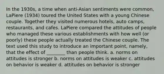 In the 1930s, a time when anti-Asian sentiments were common, LaPiere (1934) toured the United States with a young Chinese couple. Together they visited numerous hotels, auto camps, restaurants, and cafes. LaPiere compared the attitudes of people who managed these various establishments with how well (or poorly) these people actually treated the Chinese couple. The text used this study to introduce an important point, namely, that the effect of ________ than people think. a. norms on attitudes is stronger b. norms on attitudes is weaker c. attitudes on behavior is weaker d. attitudes on behavior is stronger