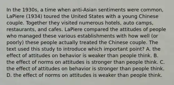 In the 1930s, a time when anti-Asian sentiments were common, LaPiere (1934) toured the United States with a young Chinese couple. Together they visited numerous hotels, auto camps, restaurants, and cafes. LaPiere compared the attitudes of people who managed these various establishments with how well (or poorly) these people actually treated the Chinese couple. The text used this study to introduce which important point? A. the effect of attitudes on behavior is weaker than people think. B. the effect of norms on attitudes is stronger than people think. C. the effect of attitudes on behavior is stronger than people think. D. the effect of norms on attitudes is weaker than people think.