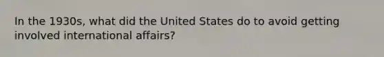 In the 1930s, what did the United States do to avoid getting involved international affairs?