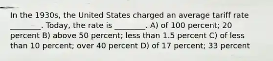 In the 1930s, the United States charged an average tariff rate ________. Today, the rate is ________. A) of 100 percent; 20 percent B) above 50 percent; less than 1.5 percent C) of less than 10 percent; over 40 percent D) of 17 percent; 33 percent