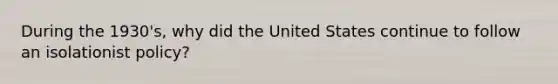 During the 1930's, why did the United States continue to follow an isolationist policy?