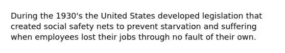 During the 1930's the United States developed legislation that created social safety nets to prevent starvation and suffering when employees lost their jobs through no fault of their own.