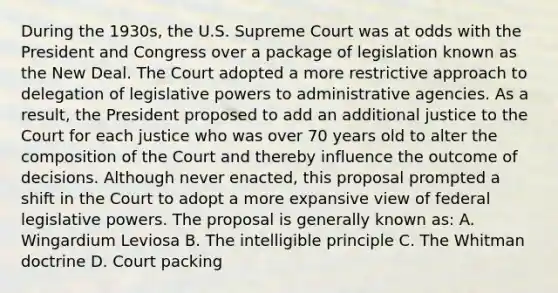 During the 1930s, the U.S. Supreme Court was at odds with the President and Congress over a package of legislation known as the New Deal. The Court adopted a more restrictive approach to delegation of legislative powers to administrative agencies. As a result, the President proposed to add an additional justice to the Court for each justice who was over 70 years old to alter the composition of the Court and thereby influence the outcome of decisions. Although never enacted, this proposal prompted a shift in the Court to adopt a more expansive view of federal legislative powers. The proposal is generally known as: A. Wingardium Leviosa B. The intelligible principle C. The Whitman doctrine D. Court packing