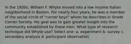 In the 1930s, William F. Whyte moved into a low income Italian neighborhood in Boston. For nearly four years, he was a member of the social circle of "corner boys" whom he describes in Street Corner Society. His goal was to gain greater insight into the community established by these men. What type of research technique did Whyte use? Select one: a. experiment b. survey c. secondary analysis d. participant observation