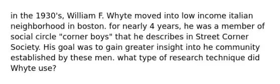 in the 1930's, William F. Whyte moved into low income italian neighborhood in boston. for nearly 4 years, he was a member of social circle "corner boys" that he describes in Street Corner Society. His goal was to gain greater insight into he community established by these men. what type of research technique did Whyte use?