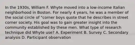 In the 1930s, William F. Whyte moved into a low-income Italian neighborhood in Boston. For nearly 4 years, he was a member of the social circle of "corner boys quote that he describes in street corner society. His goal was to gain greater insight into the community established by these men. What type of research technique did Whyte use? A. Experiment B. Survey C. Secondary analysis D. Participant observation