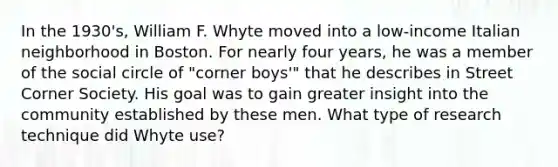 In the 1930's, William F. Whyte moved into a low-income Italian neighborhood in Boston. For nearly four years, he was a member of the social circle of "corner boys'" that he describes in Street Corner Society. His goal was to gain greater insight into the community established by these men. What type of research technique did Whyte use?