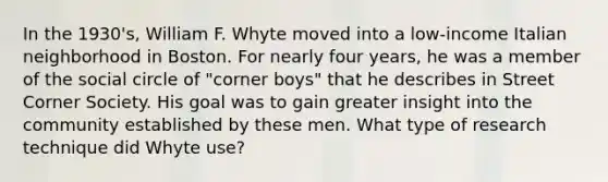 In the 1930's, William F. Whyte moved into a low-income Italian neighborhood in Boston. For nearly four years, he was a member of the social circle of "corner boys" that he describes in Street Corner Society. His goal was to gain greater insight into the community established by these men. What type of research technique did Whyte use?