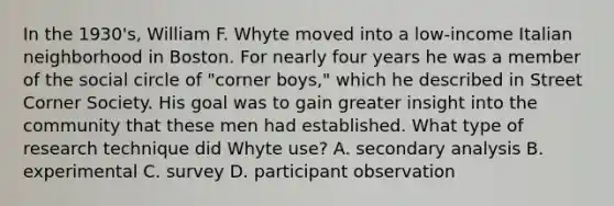 In the 1930's, William F. Whyte moved into a low-income Italian neighborhood in Boston. For nearly four years he was a member of the social circle of "corner boys," which he described in Street Corner Society. His goal was to gain greater insight into the community that these men had established. What type of research technique did Whyte use? A. secondary analysis B. experimental C. survey D. participant observation