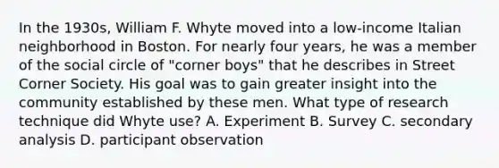 In the 1930s, William F. Whyte moved into a low-income Italian neighborhood in Boston. For nearly four years, he was a member of the social circle of "corner boys" that he describes in Street Corner Society. His goal was to gain greater insight into the community established by these men. What type of research technique did Whyte use? A. Experiment B. Survey C. secondary analysis D. participant observation