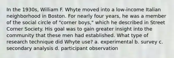 In the 1930s, William F. Whyte moved into a low-income Italian neighborhood in Boston. For nearly four years, he was a member of the social circle of "corner boys," which he described in Street Corner Society. His goal was to gain greater insight into the community that these men had established. What type of research technique did Whyte use? a. experimental b. survey c. secondary analysis d. participant observation