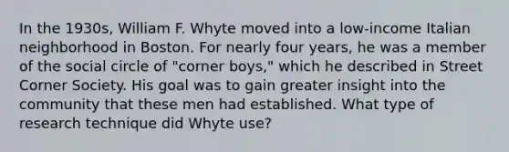 In the 1930s, William F. Whyte moved into a low-income Italian neighborhood in Boston. For nearly four years, he was a member of the social circle of "corner boys," which he described in Street Corner Society. His goal was to gain greater insight into the community that these men had established. What type of research technique did Whyte use?