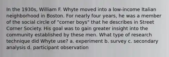 In the 1930s, William F. Whyte moved into a low-income Italian neighborhood in Boston. For nearly four years, he was a member of the social circle of "corner boys" that he describes in Street Corner Society. His goal was to gain greater insight into the community established by these men. What type of research technique did Whyte use? a. experiment b. survey c. secondary analysis d. participant observation