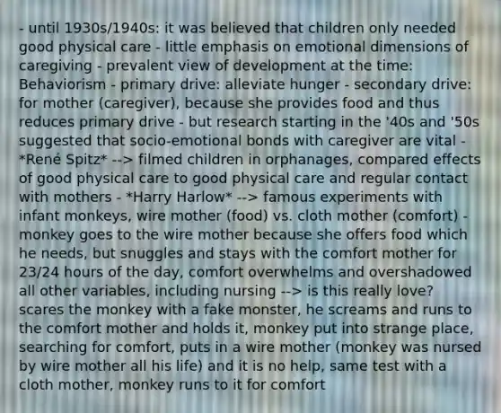 - until 1930s/1940s: it was believed that children only needed good physical care - little emphasis on emotional dimensions of caregiving - prevalent view of development at the time: Behaviorism - primary drive: alleviate hunger - secondary drive: for mother (caregiver), because she provides food and thus reduces primary drive - but research starting in the '40s and '50s suggested that socio-emotional bonds with caregiver are vital - *René Spitz* --> filmed children in orphanages, compared effects of good physical care to good physical care and regular contact with mothers - *Harry Harlow* --> famous experiments with infant monkeys, wire mother (food) vs. cloth mother (comfort) - monkey goes to the wire mother because she offers food which he needs, but snuggles and stays with the comfort mother for 23/24 hours of the day, comfort overwhelms and overshadowed all other variables, including nursing --> is this really love? scares the monkey with a fake monster, he screams and runs to the comfort mother and holds it, monkey put into strange place, searching for comfort, puts in a wire mother (monkey was nursed by wire mother all his life) and it is no help, same test with a cloth mother, monkey runs to it for comfort