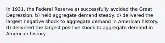 In 1931, the Federal Reserve a) successfully avoided the Great Depression. b) held aggregate demand steady. c) delivered the largest negative shock to aggregate demand in American history. d) delivered the largest positive shock to aggregate demand in American history.