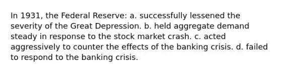 In 1931, the Federal Reserve: a. successfully lessened the severity of the Great Depression. b. held aggregate demand steady in response to the stock market crash. c. acted aggressively to counter the effects of the banking crisis. d. failed to respond to the banking crisis.