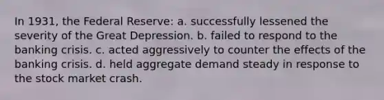 In 1931, the Federal Reserve: a. successfully lessened the severity of the Great Depression. b. failed to respond to the banking crisis. c. acted aggressively to counter the effects of the banking crisis. d. held aggregate demand steady in response to the stock market crash.