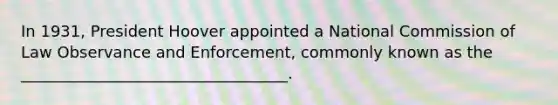 In 1931, President Hoover appointed a National Commission of Law Observance and Enforcement, commonly known as the __________________________________.