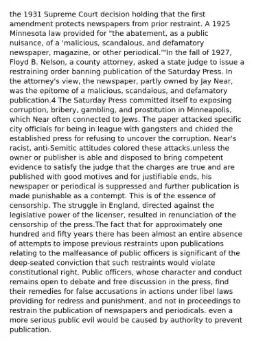 the 1931 Supreme Court decision holding that the first amendment protects newspapers from prior restraint. A 1925 Minnesota law provided for "the abatement, as a public nuisance, of a 'malicious, scandalous, and defamatory newspaper, magazine, or other periodical.'"In the fall of 1927, Floyd B. Nelson, a county attorney, asked a state judge to issue a restraining order banning publication of the Saturday Press. In the attorney's view, the newspaper, partly owned by Jay Near, was the epitome of a malicious, scandalous, and defamatory publication.4 The Saturday Press committed itself to exposing corruption, bribery, gambling, and prostitution in Minneapolis, which Near often connected to Jews. The paper attacked specific city officials for being in league with gangsters and chided the established press for refusing to uncover the corruption. Near's racist, anti-Semitic attitudes colored these attacks.unless the owner or publisher is able and disposed to bring competent evidence to satisfy the judge that the charges are true and are published with good motives and for justifiable ends, his newspaper or periodical is suppressed and further publication is made punishable as a contempt. This is of the essence of censorship. The struggle in England, directed against the legislative power of the licenser, resulted in renunciation of the censorship of the press.The fact that for approximately one hundred and fifty years there has been almost an entire absence of attempts to impose previous restraints upon publications relating to the malfeasance of public officers is significant of the deep-seated conviction that such restraints would violate constitutional right. Public officers, whose character and conduct remains open to debate and free discussion in the press, find their remedies for false accusations in actions under libel laws providing for redress and punishment, and not in proceedings to restrain the publication of newspapers and periodicals. even a more serious public evil would be caused by authority to prevent publication.