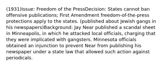 (1931)Issue: Freedom of the PressDecision: States cannot ban offensive publications; First Amendment freedom-of-the-press protections apply to the states. (published about Jewish gangs in his newspapers)Background: Jay Near published a scandal sheet in Minneapolis, in which he attacked local officials, charging that they were implicated with gangsters. Minnesota officials obtained an injunction to prevent Near from publishing his newspaper under a state law that allowed such action against periodicals.