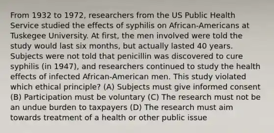 From 1932 to 1972, researchers from the US Public Health Service studied the effects of syphilis on African-Americans at Tuskegee University. At first, the men involved were told the study would last six months, but actually lasted 40 years. Subjects were not told that penicillin was discovered to cure syphilis (in 1947), and researchers continued to study the health effects of infected African-American men. This study violated which ethical principle? (A) Subjects must give informed consent (B) Participation must be voluntary (C) The research must not be an undue burden to taxpayers (D) The research must aim towards treatment of a health or other public issue