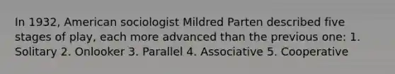 In 1932, American sociologist Mildred Parten described five stages of play, each more advanced than the previous one: 1. Solitary 2. Onlooker 3. Parallel 4. Associative 5. Cooperative