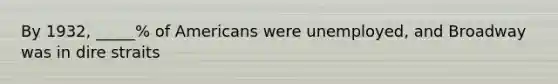 By 1932, _____% of Americans were unemployed, and Broadway was in dire straits