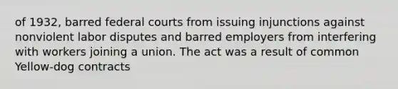 of 1932, barred federal courts from issuing injunctions against nonviolent labor disputes and barred employers from interfering with workers joining a union. The act was a result of common Yellow-dog contracts