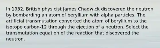 In 1932, British physicist James Chadwick discovered the neutron by bombarding an atom of beryllium with alpha particles. The artificial transmutation converted the atom of beryllium to the isotope carbon-12 through the ejection of a neutron. Select the transmutation equation of the reaction that discovered the neutron.