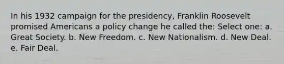 In his 1932 campaign for the presidency, Franklin Roosevelt promised Americans a policy change he called the: Select one: a. Great Society. b. New Freedom. c. New Nationalism. d. New Deal. e. Fair Deal.