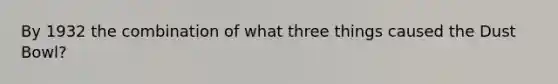 By 1932 the combination of what three things caused the Dust Bowl?