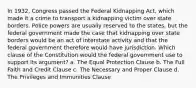 In 1932, Congress passed the Federal Kidnapping Act, which made it a crime to transport a kidnapping victim over state borders. Police powers are usually reserved to the states, but the federal government made the case that kidnapping over state borders would be an act of interstate activity and that the federal government therefore would have jurisdiction. Which clause of the Constitution would the federal government use to support its argument? a. The Equal Protection Clause b. The Full Faith and Credit Clause c. The Necessary and Proper Clause d. The Privileges and Immunities Clause