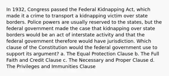 In 1932, Congress passed the Federal Kidnapping Act, which made it a crime to transport a kidnapping victim over state borders. Police powers are usually reserved to the states, but the federal government made the case that kidnapping over state borders would be an act of interstate activity and that the federal government therefore would have jurisdiction. Which clause of the Constitution would the federal government use to support its argument? a. The Equal Protection Clause b. The Full Faith and Credit Clause c. The Necessary and Proper Clause d. The Privileges and Immunities Clause