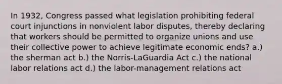 In 1932, Congress passed what legislation prohibiting federal court injunctions in nonviolent labor disputes, thereby declaring that workers should be permitted to organize unions and use their collective power to achieve legitimate economic ends? a.) the sherman act b.) the Norris-LaGuardia Act c.) the national labor relations act d.) the labor-management relations act