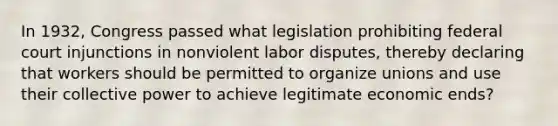 In 1932, Congress passed what legislation prohibiting federal court injunctions in nonviolent labor disputes, thereby declaring that workers should be permitted to organize unions and use their collective power to achieve legitimate economic ends?