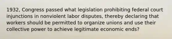 1932, Congress passed what legislation prohibiting federal court injunctions in nonviolent labor disputes, thereby declaring that workers should be permitted to organize unions and use their collective power to achieve legitimate economic ends?