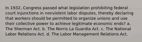 In 1932, Congress passed what legislation prohibiting federal court injunctions in nonviolent labor disputes, thereby declaring that workers should be permitted to organize unions and use their collective power to achieve legitimate economic ends? a. The Sherman Act. b. The Norris La Guardia Act. c. The National Labor Relations Act. d. The Labor Management Relations Act.