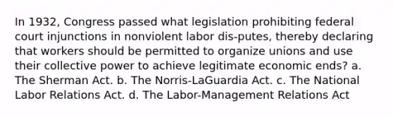 In 1932, Congress passed what legislation prohibiting federal court injunctions in nonviolent labor dis-putes, thereby declaring that workers should be permitted to organize unions and use their collective power to achieve legitimate economic ends? a. The Sherman Act. b. The Norris-LaGuardia Act. c. The National Labor Relations Act. d. The Labor-Management Relations Act