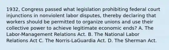 1932, Congress passed what legislation prohibiting federal court injunctions in nonviolent labor disputes, thereby declaring that workers should be permitted to organize unions and use their collective power to achieve legitimate economic ends? A. The Labor-Management Relations Act. B. The National Labor Relations Act C. The Norris-LaGuardia Act. D. The Sherman Act.